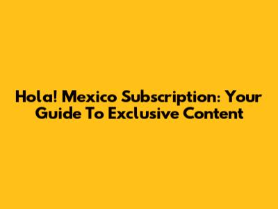 Hola! Mexico Subscription: Your Guide To Exclusive Content
