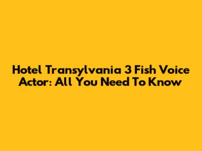 Hotel Transylvania 3 Fish Voice Actor: All You Need To Know