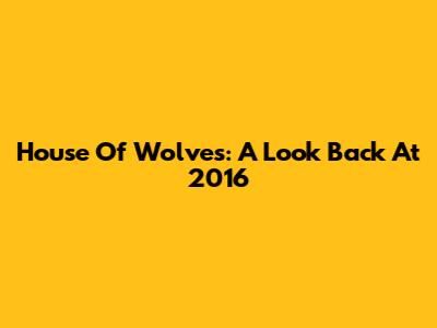 House Of Wolves: A Look Back At 2016
