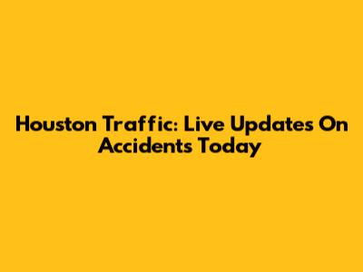 Houston Traffic: Live Updates On Accidents Today