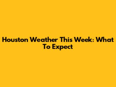 Houston Weather This Week: What To Expect