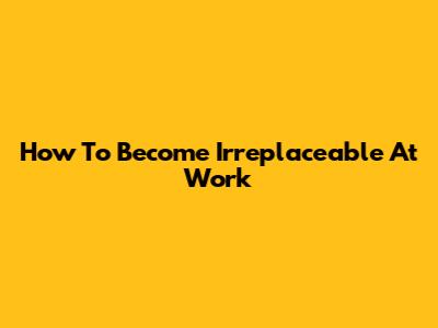How To Become Irreplaceable At Work