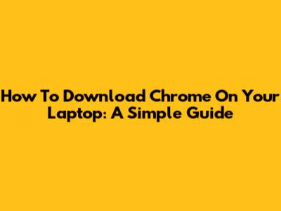 How To Download Chrome On Your Laptop: A Simple Guide