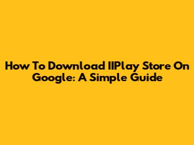 How To Download IIPlay Store On Google: A Simple Guide
