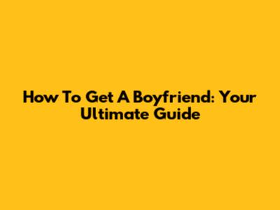 How To Get A Boyfriend: Your Ultimate Guide