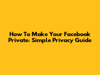 How To Make Your Facebook Private: Simple Privacy Guide