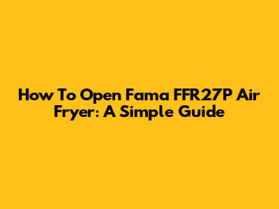 How To Open Fama FFR27P Air Fryer: A Simple Guide