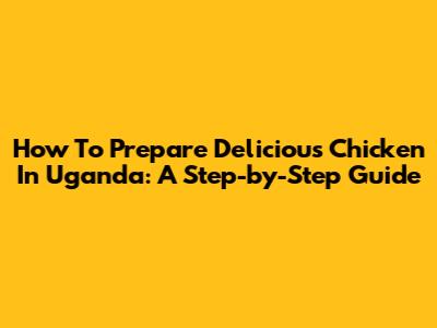How To Prepare Delicious Chicken In Uganda: A Step-by-Step Guide
