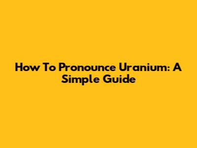 How To Pronounce Uranium: A Simple Guide