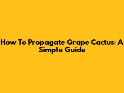 How To Propagate Grape Cactus: A Simple Guide