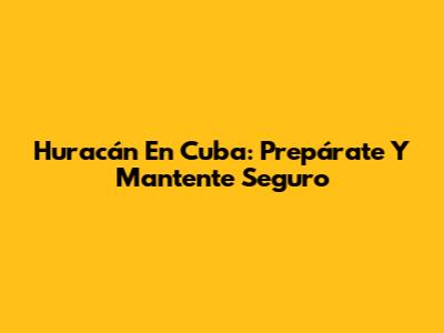 Huracán En Cuba: Prepárate Y Mantente Seguro