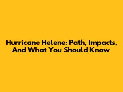 Hurricane Helene: Path, Impacts, And What You Should Know