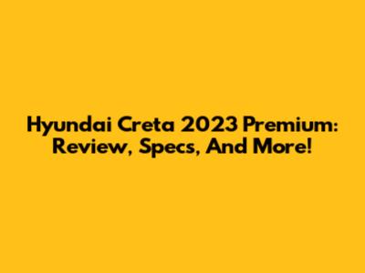 Hyundai Creta 2023 Premium: Review, Specs, And More!