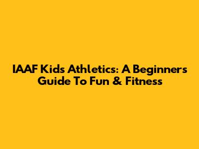 IAAF Kids' Athletics: A Beginner's Guide To Fun & Fitness