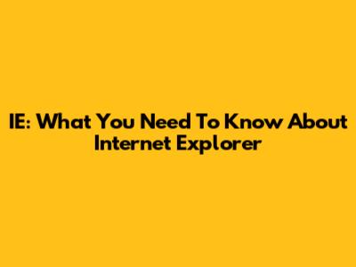 IE: What You Need To Know About Internet Explorer