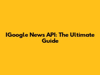 IGoogle News API: The Ultimate Guide