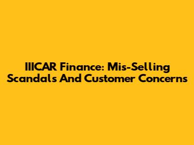 IIICAR Finance: Mis-Selling Scandals And Customer Concerns