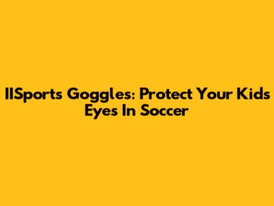 IISports Goggles: Protect Your Kid's Eyes In Soccer