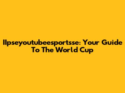 IIpseyoutubeesportsse: Your Guide To The World Cup