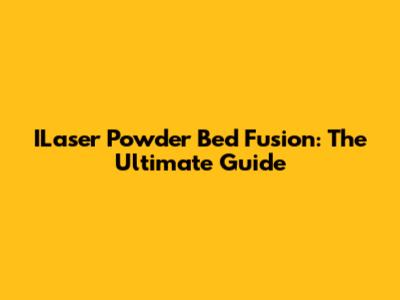 ILaser Powder Bed Fusion: The Ultimate Guide