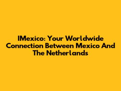 IMexico: Your Worldwide Connection Between Mexico And The Netherlands