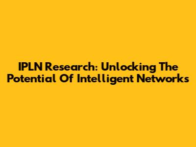 IPLN Research: Unlocking The Potential Of Intelligent Networks