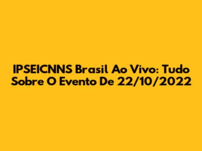 IPSEICNNS Brasil Ao Vivo: Tudo Sobre O Evento De 22/10/2022