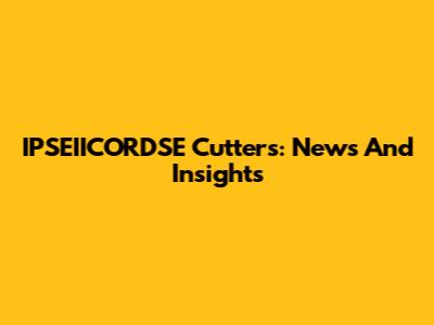 IPSEIICORDSE Cutters: News And Insights