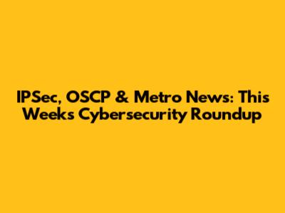 IPSec, OSCP & Metro News: This Week's Cybersecurity Roundup