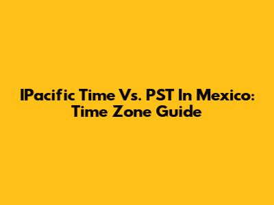 IPacific Time Vs. PST In Mexico: Time Zone Guide