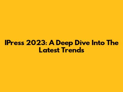 IPress 2023: A Deep Dive Into The Latest Trends