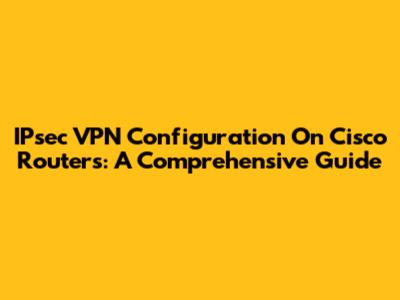 IPsec VPN Configuration On Cisco Routers: A Comprehensive Guide
