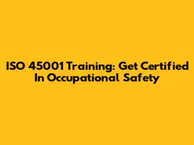 ISO 45001 Training: Get Certified In Occupational Safety