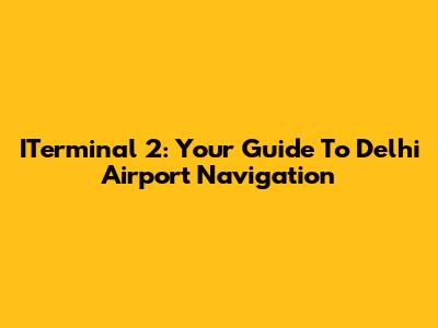 ITerminal 2: Your Guide To Delhi Airport Navigation