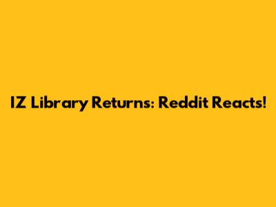 IZ Library Returns: Reddit Reacts!