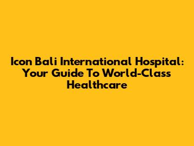 Icon Bali International Hospital: Your Guide To World-Class Healthcare