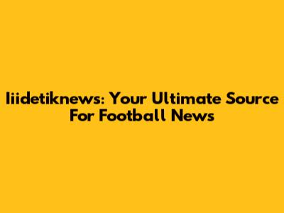 Iiidetiknews: Your Ultimate Source For Football News