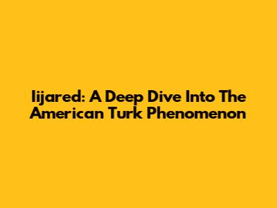 Iijared: A Deep Dive Into The American Turk Phenomenon