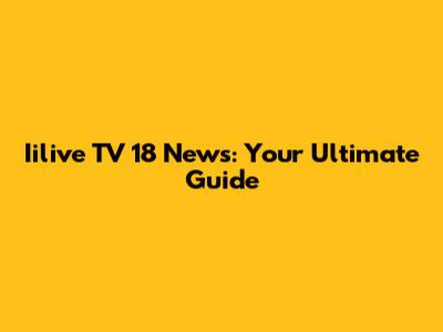 Iilive TV 18 News: Your Ultimate Guide