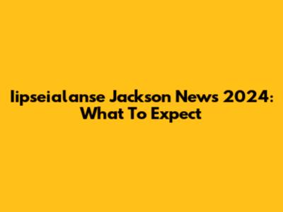 Iipseialanse Jackson News 2024: What To Expect