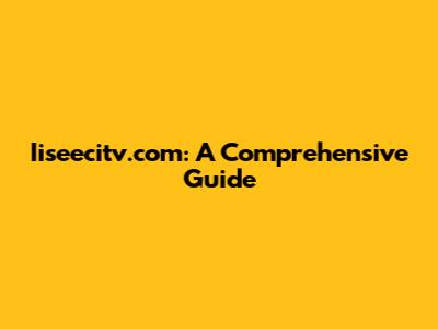 Iiseecitv.com: A Comprehensive Guide