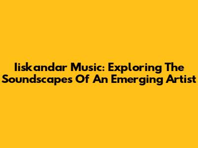 Iiskandar Music: Exploring The Soundscapes Of An Emerging Artist