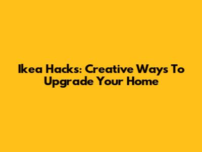 Ikea Hacks: Creative Ways To Upgrade Your Home