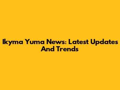 Ikyma Yuma News: Latest Updates And Trends