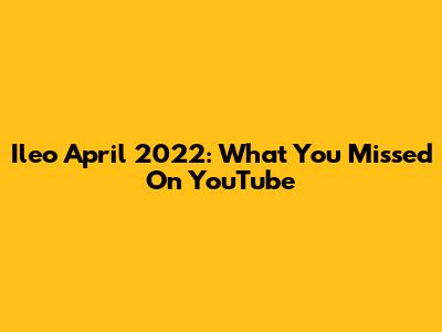 Ileo April 2022: What You Missed On YouTube