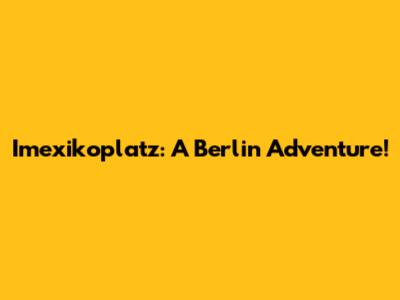 Imexikoplatz: A Berlin Adventure!