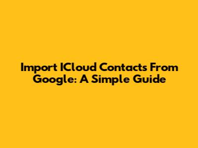 Import ICloud Contacts From Google: A Simple Guide