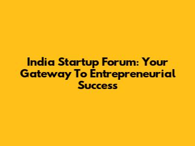 India Startup Forum: Your Gateway To Entrepreneurial Success