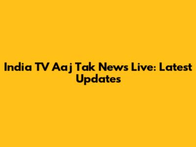 India TV Aaj Tak News Live: Latest Updates