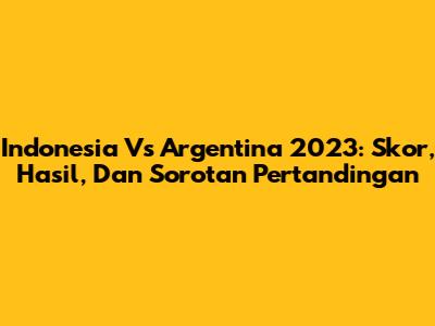 Indonesia Vs Argentina 2023: Skor, Hasil, Dan Sorotan Pertandingan